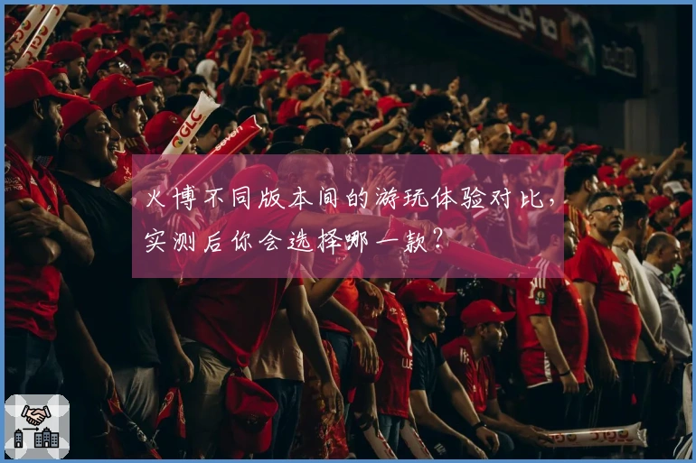 火博不同版本间的游玩体验对比，实测后你会选择哪一款？