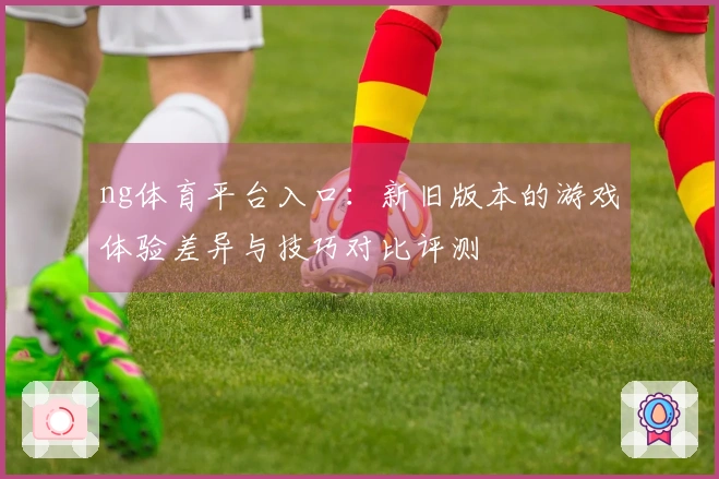 ng体育平台入口：新旧版本的游戏体验差异与技巧对比评测