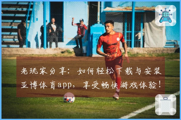 老玩家分享：如何轻松下载与安装亚博体育app，享受畅快游戏体验！
