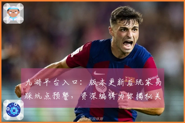 九游平台入口：版本更新后玩家易踩坑点预警，资深编辑为你揭秘关键规避策略