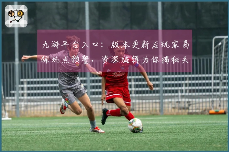 九游平台入口：版本更新后玩家易踩坑点预警，资深编辑为你揭秘关键规避策略