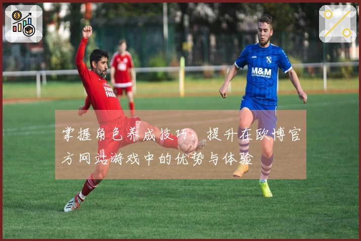 掌握角色养成技巧，提升在欧博官方网站游戏中的优势与体验